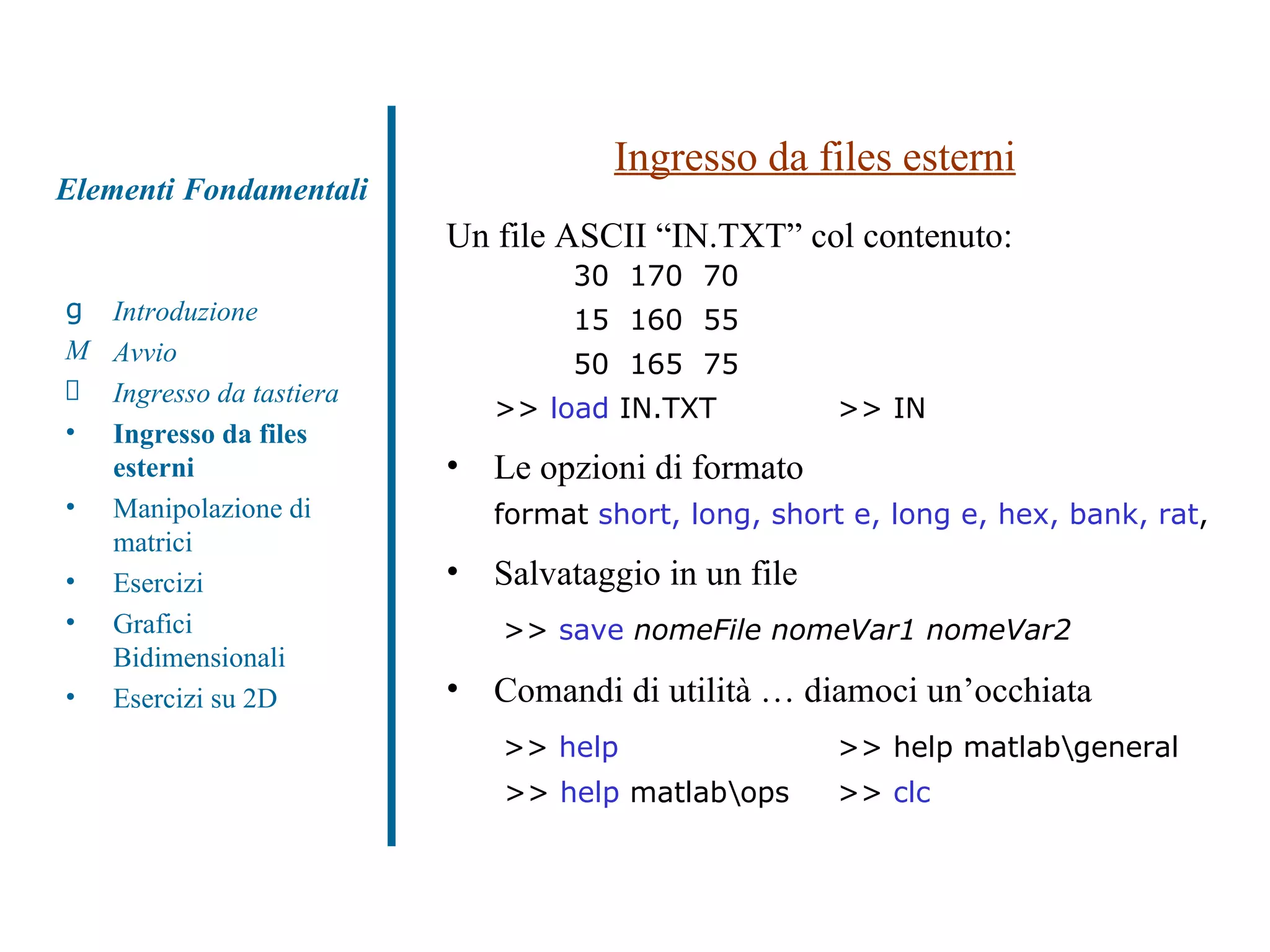 Ingresso da files esterni Un file ASCII “IN.TXT” col contenuto: 30  170  70 15  160  55 50  165  75 >>  load  IN.TXT  >> IN  Le opzioni di formato  format  short, long, short e, long e, hex, bank, rat ,  Salvataggio in un file   >>  save   nomeFile nomeVar1 nomeVar2   Comandi di utilità … diamoci un’occhiata   >>  help      >> help matlab\general  >>  help  matlab\ops  >>  clc Introduzione Avvio Ingresso da tastiera Ingresso da files esterni Manipolazione di matrici Esercizi Grafici Bidimensionali Esercizi su 2D Elementi Fondamentali 
