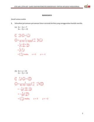 ETE 604 /ETN 605 SAINS DAN MATEMATIK BERSEPADU UNTUK APLIKASI VOKASIONAL 
2 
BAHAGIAN B: 
Jawab semua soalan. 
1. Selesaikan persamaan-persamaan linear serentak berikut yang menggunakan kaedah matriks. 
(a) 2푥 − 3푦 = 7 
4푥 − 5푦 = 13 
2 −3 
4 −5 
( 
푥 
푦) = ( 
) ( 
7 
13 
) 
푥 
푦) = 
( 
1 
2(−5) − (−3)(4) 
−5 3 
−4 2 
( 
7 
13 
) ( 
) 
= 
1 
2 
−35 + 39 
−28 − 26 
( 
) 
= 
1 
2 
4 
−2 
( 
) 
2 
−1 
= ( 
) 푚푎푘푎, 푥 = 2 푦 = −1 
(b) 4푥 + 푦 = 10 
2푥 − 3푦 = 12 
4 1 
2 −3 
( 
푥 
푦) = ( 
) ( 
10 
12 
) 
푥 
푦) = 
( 
1 
4(−3) − 1(2) 
−3 −1 
−2 4 
( 
10 
12 
) ( 
) 
= − 
1 
14 
−30 − 12 
−20 + 48 
( 
) 
= − 
1 
14 
−42 
28 
( 
) 
3 
−2 
= ( 
) 푚푎푘푎, 푥 = 3 푦 = −2 
 