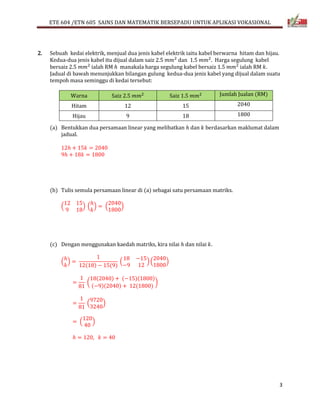 ETE 604 /ETN 605 SAINS DAN MATEMATIK BERSEPADU UNTUK APLIKASI VOKASIONAL 
3 
2. Sebuah kedai elektrik, menjual dua jenis kabel elektrik iaitu kabel berwarna hitam dan hijau. 
Kedua-dua jenis kabel itu dijual dalam saiz 2.5 푚푚2 dan 1.5 푚푚2. Harga segulung kabel 
bersaiz 2.5 푚푚2 ialah RM ℎ manakala harga segulung kabel bersaiz 1.5 푚푚2 ialah RM 푘. 
Jadual di bawah menunjukkan bilangan gulung kedua-dua jenis kabel yang dijual dalam suatu 
tempoh masa seminggu di kedai tersebut: 
Warna Saiz 2.5 푚푚2 Saiz 1.5 푚푚2 Jumlah Jualan (RM) 
Hitam 12 15 2040 
Hijau 9 18 1800 
(a) Bentukkan dua persamaan linear yang melibatkan ℎ dan 푘 berdasarkan maklumat dalam 
jadual. 
12ℎ + 15푘 = 2040 
9ℎ + 18푘 = 1800 
(b) Tulis semula persamaan linear di (a) sebagai satu persamaan matriks. 
12 15 
9 18 
( 
ℎ 
푘 
) ( 
2040 
1800 
) = ( 
) 
(c) Dengan menggunakan kaedah matriks, kira nilai ℎ dan nilai 푘. 
ℎ 
푘 
( 
) = 
1 
12(18) − 15(9) 
18 −15 
−9 12 
( 
2040 
1800 
) ( 
) 
= 
1 
81 
18(2040) + (−15)(1800) 
(−9)(2040) + 12(1800) 
( 
) 
= 
1 
81 
9720 
3240 
( 
) 
120 
40 
= ( 
) 
ℎ = 120, 푘 = 40 

