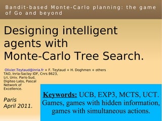 Bandit-based Monte-Carlo planning: the game
of Go and beyond



Designing intelligent
agents with
Monte-Carlo Tree Search.
 Olivier.Teytaud@inria.fr + F. Teytaud + H. Doghmen + others
TAO, Inria-Saclay IDF, Cnrs 8623,
Lri, Univ. Paris-Sud,
Digiteo Labs, Pascal
Network of
Excellence.

                      Keywords: UCB, EXP3, MCTS, UCT.
Paris
April 2011.
                      Games, games with hidden information,
                        games with simultaneous actions.
 