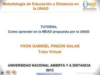 Metodología de Educación a Distancia en
               la UNAD



                     TUTORIAL
  Como aprender en la MEAD propuesta por la UNAD



        YHON GABRIEL PINZON SALAS
               Tutor Virtual


  UNIVERSIDAD NACIONAL ABIERTA Y A DISTANCIA
                    2013
                                        FI-GQ-GCMU-004-015 V. 000-27-08-2011
 