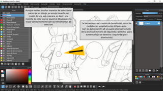La herramienta de cambio de tamaño del pincel de
medaban es especialmente útil para esto.
Con los botones crtl+alt se puede altera el tamaño
de la pluma al moverlo de izquierda a derecha (para
aumentarlo) o de derecha a izquierda (para
disminuirlo)
Aunque existen muchas maneras de seleccionar
partes de un dibujo, yo escojo hacerlo por
medio de una sub-mascara, es decir una
mancha de color que se ajuste al dibujo para no
trazar constantemente con las herramientas de
selección.
 