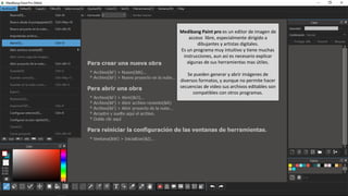 Medibang Paint pro es un editor de imagen de
acceso libre, especialmente dirigido a
dibujantes y artistas digitales.
Es un programa muy intuitivo y tiene muchas
instrucciones, aun así es necesario explicar
algunas de sus herramientas mas útiles.
Se pueden generar y abrir imágenes de
diversos formatos, y aunque no permite hacer
secuencias de video sus archivos editables son
compatibles con otros programas.
 
