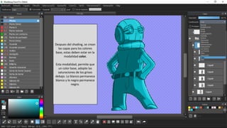 Despues del shading, se crean
las capas para los colores
base, estas deben estar en la
modalidad color.
Esta modalidad, permite que
un color base, adopte las
saturaciones de los grises
debajo. Lo blanco permanece
blanco y lo negro permanece
negro.
 