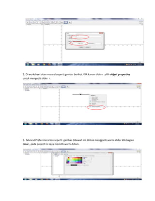 5. Di worksheet akan muncul seperti gambar berikut. Klik kanan slider r pilih object properties
untuk mengedit slider r.
6. Muncul Preferences box seperti gambar dibawah ini. Untuk mengganti warna slider klik bagian
color , pada project ini saya memilih warna hitam.
 