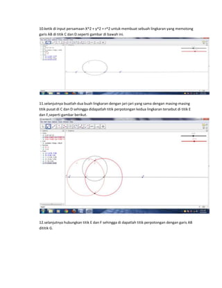 10.ketik di input persamaan X^2 + y^2 = r^2 untuk membuat sebuah lingkaran yang memotong
garis AB di titik C dan D.seperti gambar di bawah ini.
11.selanjutnya buatlah dua buah lingkaran dengan jari-jari yang sama dengan masing-masing
titik pusat di C dan D sehingga didapatlah titik perpotongan kedua lingkaran tersebut di titik E
dan F,seperti gambar berikut.
12.selanjutnya hubungkan titik E dan F sehingga di dapatlah titik perpotongan dengan garis AB
dititik G.
 