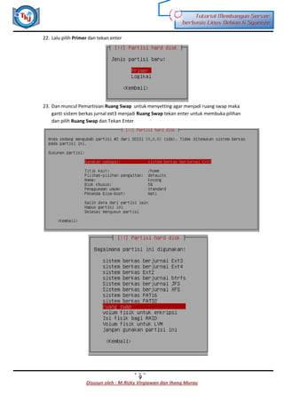Disusun oleh : M.Rizky Virgiawan dan Ihang Murau
Tutorial Membangun Server
berbasis Linux Debian 6 Squeeze
9
22. Lalu pilih Primer dan tekan enter
23. Dan muncul Pemartisian Ruang Swap untuk menyetting agar menjadi ruang swap maka
ganti sistem berkas jurnal ext3 menjadi Ruang Swap tekan enter untuk membuka pilihan
dan pilih Ruang Swap dan Tekan Enter
 