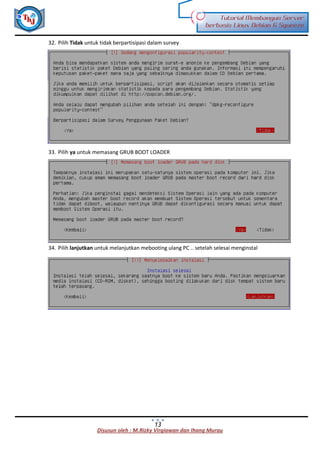 Disusun oleh : M.Rizky Virgiawan dan Ihang Murau
Tutorial Membangun Server
berbasis Linux Debian 6 Squeeze
13
32. Pilih Tidak untuk tidak berpartisipasi dalam survey
33. Pilih ya untuk memasang GRUB BOOT LOADER
34. Pilih lanjutkan untuk melanjutkan mebooting ulang PC .. setelah selesai menginstal
 
