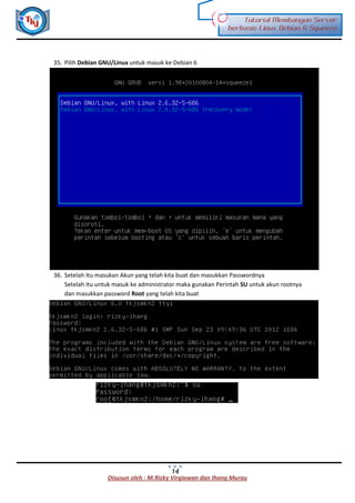 Disusun oleh : M.Rizky Virgiawan dan Ihang Murau
Tutorial Membangun Server
berbasis Linux Debian 6 Squeeze
14
35. Pilih Debian GNU/Linux untuk masuk ke Debian 6
36. Setelah Itu masukan Akun yang telah kita buat dan masukkan Passwordnya
Setelah itu untuk masuk ke administrator maka gunakan Perintah SU untuk akun rootnya
dan masukkan password Root yang telah kita buat
 
