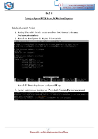 Disusun oleh : M.Rizky Virgiawan dan Ihang Murau
Tutorial Membangun Server
berbasis Linux Debian 6 Squeeze
15
BAB II
Mengkonfigurasi DNS Server DI Debian 6 Squeeze
Langkah Langkah Kerja :
1. Setting IP terlebih dahulu untuk membuat DNS Server ketik nano
/etc/network/interfaces
2. Setelah itu Konfigurasi IP Seperti di bawah ini :
Setelah IP Tersetting simpan konfigurasi IP nya
3. Restart paket service konfigurasi IP nya ketik /etc/init.d/networking restart
 