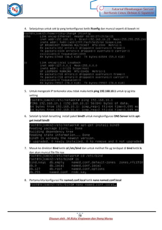 Disusun oleh : M.Rizky Virgiawan dan Ihang Murau
Tutorial Membangun Server
berbasis Linux Debian 6 Squeeze
16
4. Selanjutnya untuk cek Ip yang terkonfigurasi ketik ifconfig dan muncul seperti di bawah ini
5. Untuk mengecek IP terkoneksi atau tidak maka ketik ping 192.168.10.1 untuk ip yg kita
setting
6. Setelah Ip telah tersetting install paket bind9 untuk mengkonfigurasi DNS Server ketik apt-
get install bind9
7. Masuk ke direktori Bind ketik cd /etc/bind dan untuk melihat file yg terdapat di bind ketik ls
dan akan muncul file file nya
8. Pertama kita konfigurasi file named.conf.local ketik nano named.conf.local
 