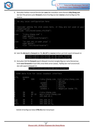 Disusun oleh : M.Rizky Virgiawan dan Ihang Murau
Tutorial Membangun Server
berbasis Linux Debian 6 Squeeze
17
9. Kemudian Ketikan manual Dimulai dari zone dan masukkan nama domain rizky-ihang.com
dan beri file pertama yaitu forward untuk di konfigurasi dan reverse untuk konfigurasi file
reverse
10. Salin file db.local ke forward dan file db.127 ke reverse ketikan perintah seperti di bawah ini
11. Kemudian Edit file Forward seperti dibawah iniuntuk mengkonfigurasi nama Domainnya
ketik nano forwarddan buat DNS untuk Web server (www) , ftp(ftp) dan mail server(mail)
dan edit seperti di bawah ini:
Setelah di konfigurasi tekan CTRL+Ountuk menyimpan
 