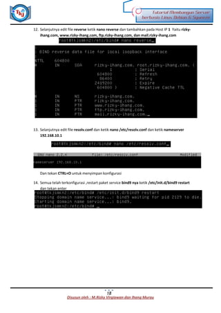 Disusun oleh : M.Rizky Virgiawan dan Ihang Murau
Tutorial Membangun Server
berbasis Linux Debian 6 Squeeze
18
12. Selanjutnya edit file reverse ketik nano reverse dan tambahkan pada Host IP 1 Yaitu rizky-
ihang.com, www.rizky-ihang.com, ftp.rizky-ihang.com, dan mail.rizky-ihang.com
13. Selanjutnya edit file resolv.conf dan ketik nano /etc/resolv.conf dan ketik nameserver
192.168.10.1
Dan tekan CTRL+O untuk menyimpan konfigurasi
14. Semua telah terkonfigurasi ,restart paket service bind9 nya ketik /etc/init.d/bind9 restart
dan tekan enter
 