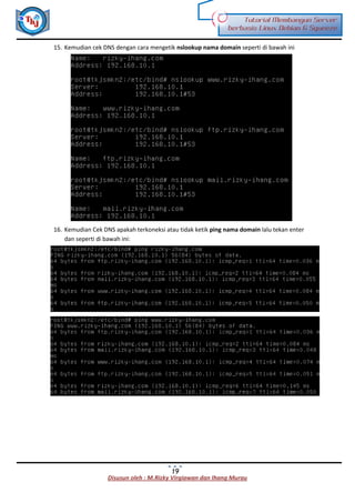Disusun oleh : M.Rizky Virgiawan dan Ihang Murau
Tutorial Membangun Server
berbasis Linux Debian 6 Squeeze
19
15. Kemudian cek DNS dengan cara mengetik nslookup nama domain seperti di bawah ini
16. Kemudian Cek DNS apakah terkoneksi atau tidak ketik ping nama domain lalu tekan enter
dan seperti di bawah ini:
 