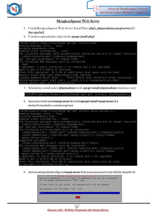 Disusun oleh : M.Rizky Virgiawan dan Ihang Murau
Tutorial Membangun Server
berbasis Linux Debian 6 Squeeze
21
Mengkonfigurasi Web Server
1. UntukMengkonfigurasi Web Server Instal Paket php5, phpmyadmin,mysql-server-5.1
dan apache2
2. Untukmenginstalpaket php5 ketik apt-get install php5
3. Selanjutnya install paket phpmyadmin ketik apt-get install phpmyadmin dantekan enter
4. danuntuk install paketmysql-server-5.1 ketikapt-get install mysql-server-5.1
dankonfirmasiketik y untukmenginstal
5. danmasukkejendelakonfigurasimysql-server-5.1masukanpassworfuntuk MySQL danpilih ok
 