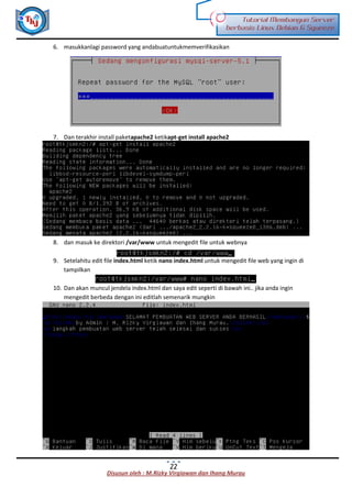 Disusun oleh : M.Rizky Virgiawan dan Ihang Murau
Tutorial Membangun Server
berbasis Linux Debian 6 Squeeze
22
6. masukkanlagi password yang andabuatuntukmemverifikasikan
7. Dan terakhir install paketapache2 ketikapt-get install apache2
8. dan masuk ke direktori /var/www untuk mengedit file untuk webnya
9. Setelahitu edit file index.html ketik nano index.html untuk mengedit file web yang ingin di
tampilkan
10. Dan akan muncul jendela index.html dan saya edit seperti di bawah ini.. jika anda ingin
mengedit berbeda dengan ini editlah semenarik mungkin
 