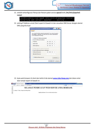 Disusun oleh : M.Rizky Virgiawan dan Ihang Murau
Tutorial Membangun Server
berbasis Linux Debian 6 Squeeze
23
11. setelah terkonfigurasi Filenya dan Restart paket service apace2 ketik /etc/init.d/apache2
restart
12. setting IP Address untuk Client seperti di bawah ini dan sesuaikan DNS Server dengan alamat
DNS yang kita buat
13. buka web browser di client dan ketik di tab alamat www.rizky-ihang.com dan tekan enter
akan tampil seperti di bawah ini
 