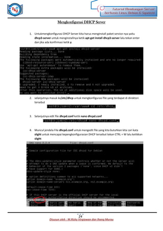 Disusun oleh : M.Rizky Virgiawan dan Ihang Murau
Tutorial Membangun Server
berbasis Linux Debian 6 Squeeze
24
Mengkonfigurasi DHCP Server
1. Untukmengkonfigurasi DHCP Server kita harus menginstall paket service nya yaitu
dhcp3-server untuk menginstallnya ketik apt-get install dhcp3-server lalu tekan enter
dan jika ada konfirmasi ketik y
2. selanjutnya masuk ke/etc/dhcp untuk mengkonfigurasi file yang terdapat di direktori
tersebut
3. Selanjutnya edit file dhcpd.conf ketik nano dhcpd.conf
4. Muncul jendela File dhcpd.conf untuk mengedit file yang kita butuhkan kita cari kata
slight untuk mencapai kepengkonfigurasian DHCP tersebut tekan CTRL + W lalu ketikkan
slight
 