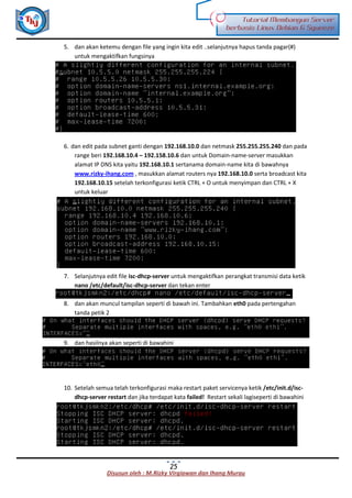 Disusun oleh : M.Rizky Virgiawan dan Ihang Murau
Tutorial Membangun Server
berbasis Linux Debian 6 Squeeze
25
5. dan akan ketemu dengan file yang ingin kita edit ..selanjutnya hapus tanda pagar(#)
untuk mengaktifkan fungsinya
6. dan edit pada subnet ganti dengan 192.168.10.0 dan netmask 255.255.255.240 dan pada
range beri 192.168.10.4 – 192.158.10.6 dan untuk Domain-name-server masukkan
alamat IP DNS kita yaitu 192.168.10.1 sertanama domain-name kita di bawahnya
www.rizky-ihang.com , masukkan alamat routers nya 192.168.10.0 serta broadcast kita
192.168.10.15 setelah terkonfigurasi ketik CTRL + O untuk menyimpan dan CTRL + X
untuk keluar
7. Selanjutnya edit file isc-dhcp-server untuk mengaktifkan perangkat transmisi data ketik
nano /etc/default/isc-dhcp-server dan tekan enter
8. dan akan muncul tampilan seperti di bawah ini. Tambahkan eth0 pada pertengahan
tanda petik 2
9. dan hasilnya akan seperti di bawahini
10. Setelah semua telah terkonfigurasi maka restart paket servicenya ketik /etc/init.d/isc-
dhcp-server restart dan jika terdapat kata failed! Restart sekali lagiseperti di bawahini
 
