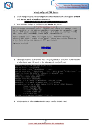 Disusun oleh : M.Rizky Virgiawan dan Ihang Murau
Tutorial Membangun Server
berbasis Linux Debian 6 Squeeze
27
Mengkonfigurasi FTP Server
1. untuk mengkonfigurasi ftp server pertama kita install terlebih dahulu paket proftpd
ketik apt-get install proftpd dan tekan enter
2. Muncul jendela konfigurasi Proftpd dan pilih mandiri lalu pilih ok
3. setelah paket service telah terinstal maka selanjutnya kita buat User untuk akun transfer file
tersebut dan isi seperti di bawah ini dan tekan y untuk mengkonfirmasi
4. selanjutnya install Software FileZillauntuk media transfer file pada client
 