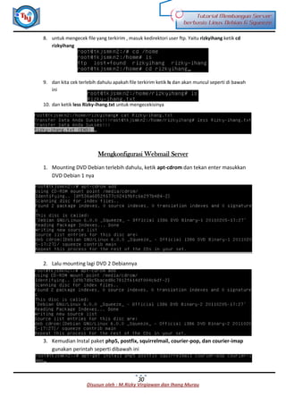 Disusun oleh : M.Rizky Virgiawan dan Ihang Murau
Tutorial Membangun Server
berbasis Linux Debian 6 Squeeze
30
8. untuk mengecek file yang terkirim , masuk kedirektori user ftp. Yaitu rizkyihang ketik cd
rizkyihang
9. dan kita cek terlebih dahulu apakah file terkirim ketik ls dan akan muncul seperti di bawah
ini
10. dan ketik less Rizky-ihang.txt untuk mengecekisinya
Mengkonfigurasi Webmail Server
1. Mounting DVD Debian terlebih dahulu, ketik apt-cdrom dan tekan enter masukkan
DVD Debian 1 nya
2. Lalu mounting lagi DVD 2 Debiannya
3. Kemudian Instal paket php5, postfix, squirrelmail, courier-pop, dan courier-imap
gunakan perintah seperti dibawah ini
 