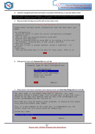 Disusun oleh : M.Rizky Virgiawan dan Ihang Murau
Tutorial Membangun Server
berbasis Linux Debian 6 Squeeze
31
4. setelah mengetik perintah kemudian masukkan DVD Binary 1 nya lalu tekan enter
5. Masuk jendela konfigurasi postfix pilih ok dan tekan enter
6. Pada general type pilih Internet Site lalu pilih ok
7. Pada system mail name masukkan nama domain email nya mail.rizky-ihang.com dan pilih ok
 
