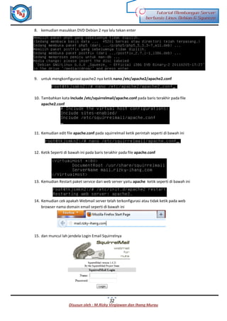 Disusun oleh : M.Rizky Virgiawan dan Ihang Murau
Tutorial Membangun Server
berbasis Linux Debian 6 Squeeze
32
8. kemudian masukkan DVD Debian 2 nya lalu tekan enter
9. untuk mengkonfigurasi apache2 nya ketik nano /etc/apache2/apache2.conf
10. Tambahkan kata Include /etc/squirrelmail/apache.conf pada baris terakhir pada file
apache2.conf
11. Kemudian edit file apache.conf pada squirrelmail ketik perintah seperti di bawah ini
12. Ketik Seperti di bawah ini pada baris terakhir pada file apache.conf
13. Kemudian Restart paket service dari web server yaitu apache ketik seperti di bawah ini
14. Kemudian cek apakah Webmail server telah terkonfigurasi atau tidak ketik pada web
browser nama domain email seperti di bawah ini
15. dan muncul lah jendela Login Email Squirrelnya
 