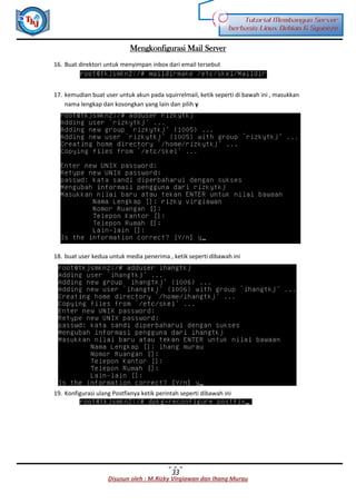 Disusun oleh : M.Rizky Virgiawan dan Ihang Murau
Tutorial Membangun Server
berbasis Linux Debian 6 Squeeze
33
Mengkonfigurasi Mail Server
16. Buat direktori untuk menyimpan inbox dari email tersebut
17. kemudian buat user untuk akun pada squirrelmail, ketik seperti di bawah ini , masukkan
nama lengkap dan kosongkan yang lain dan pilih y
18. buat user kedua untuk media penerima , ketik seperti dibawah ini
19. Konfigurasi ulang Postfixnya ketik perintah seperti dibawah ini
 