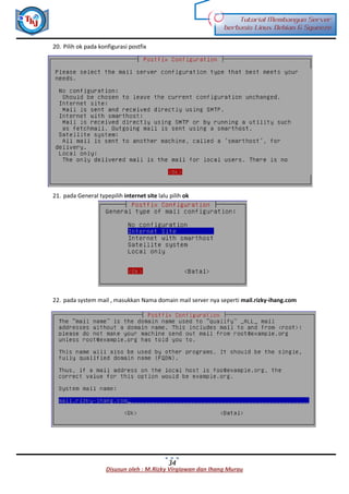 Disusun oleh : M.Rizky Virgiawan dan Ihang Murau
Tutorial Membangun Server
berbasis Linux Debian 6 Squeeze
34
20. Pilih ok pada konfigurasi postfix
21. pada General typepilih internet site lalu pilih ok
22. pada system mail , masukkan Nama domain mail server nya seperti mail.rizky-ihang.com
 