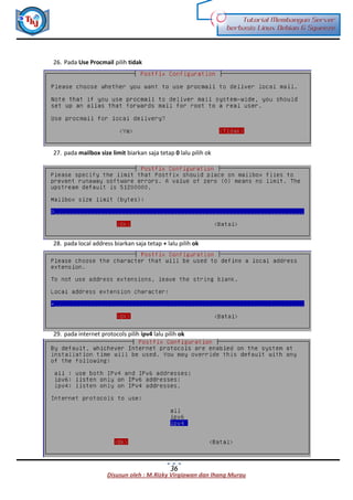Disusun oleh : M.Rizky Virgiawan dan Ihang Murau
Tutorial Membangun Server
berbasis Linux Debian 6 Squeeze
36
26. Pada Use Procmail pilih tidak
27. pada mailbox size limit biarkan saja tetap 0 lalu pilih ok
28. pada local address biarkan saja tetap + lalu pilih ok
29. pada internet protocols pilih ipv4 lalu pilih ok
 