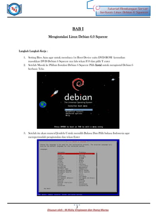 Disusun oleh : M.Rizky Virgiawan dan Ihang Murau
Tutorial Membangun Server
berbasis Linux Debian 6 Squeeze
3
BAB I
Menginstalasi Linux Debian 6.0 Squeeze
Langkah Langkah Kerja :
1. Setting Bios Atau agar untuk membaca 1st Boot Device yaitu DVD ROM kemudian
masukkan DVD Debian 6 Squeeze nya lalu tekan F10 dan pilih Y enter
2. Setelah Masuk ke Pilihan Instalasi Debian 6 Squeeze Pilih Instal untuk menginstal Debian 6
berbasis Teks
3. Setelah itu akan muncul Jendela Untuk memilih Bahasa Dan Pilih bahasa Indonesia agar
mempermudah penginstalan dan tekan Enter
 