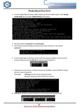 Disusun oleh : M.Rizky Virgiawan dan Ihang Murau
Tutorial Membangun Server
berbasis Linux Debian 6 Squeeze
40
Mengkonfigurasi Proxy Server
1. untuk mengkonfigurasi proxy , paket yang harus diinstal adalah squid , ketik apt-get
install squid dan masukkan Debian Binary 1 dan pilih y
2. Masuk ke direktori /etc/squid ketik cd /etc/squid
3. Dan lihat file yg ingin dikonfigurasi ketik perintah seperti dibawah ini. Dan edit file
squid.conf
4. Untuk mengkonfigurasi kita harus mencari kata kata yang bersangkutan untuk menuju ke
tempat konfigurasinya ketik CTRL+W lalu tuliskan seperti dibawah ini
5. Setelah ketemu kata katanya , ketikkan di bawah ACL CONNECT method CONNECT dengan
perintah seperti di bawah ini
keterangan : dilarang (nama file alamat yang ingin di blok)
lan src (IP yang kita gunakan tanpa host network)
6. CTRL+W dan ketikkan perintah di bawah ini untuk menuju ke file yg ingin di edit
 