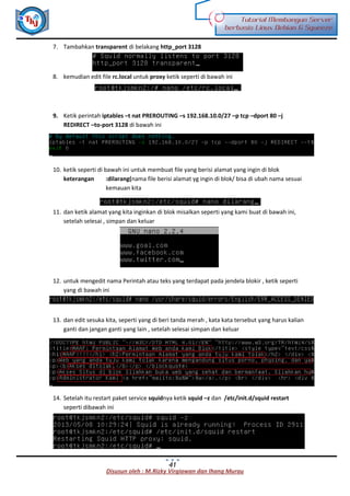 Disusun oleh : M.Rizky Virgiawan dan Ihang Murau
Tutorial Membangun Server
berbasis Linux Debian 6 Squeeze
41
7. Tambahkan transparent di belakang http_port 3128
8. kemudian edit file rc.local untuk proxy ketik seperti di bawah ini
9. Ketik perintah iptables –t nat PREROUTING –s 192.168.10.0/27 –p tcp –dport 80 –j
REDIRECT –to-port 3128 di bawah ini
10. ketik seperti di bawah ini untuk membuat file yang berisi alamat yang ingin di blok
keterangan :dilarang(nama file berisi alamat yg ingin di blok/ bisa di ubah nama sesuai
kemauan kita
11. dan ketik alamat yang kita inginkan di blok misalkan seperti yang kami buat di bawah ini,
setelah selesai , simpan dan keluar
12. untuk mengedit nama Perintah atau teks yang terdapat pada jendela blokir , ketik seperti
yang di bawah ini
13. dan edit sesuka kita, seperti yang di beri tanda merah , kata kata tersebut yang harus kalian
ganti dan jangan ganti yang lain , setelah selesai simpan dan keluar
14. Setelah itu restart paket service squidnya ketik squid –z dan /etc/init.d/squid restart
seperti dibawah ini
 