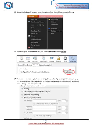Disusun oleh : M.Rizky Virgiawan dan Ihang Murau
Tutorial Membangun Server
berbasis Linux Debian 6 Squeeze
42
15. Setelah itu buka web browser seperti saya tampilkan, dan pilih option pada Firefox
16. setelah itu pilih tab advanced lalu pilih subtab Network dan klik Setting
17. Pada saat pertama proxy belum tersetting , dan pengkonfigurasian port transparent yang
kita buat dan editan file rc.local yang kita buat itu jika Kita dalam status online. Jika offline
maka setting secara proxy manual
 