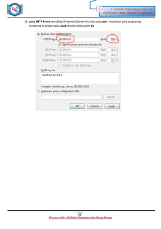 Disusun oleh : M.Rizky Virgiawan dan Ihang Murau
Tutorial Membangun Server
berbasis Linux Debian 6 Squeeze
43
18. pada HTTP Proxy masukkan IP domain/Server kita dan pada port masukkan port proxy yang
tersetting di debian yaitu 3128 setelah selesai pilih ok
 