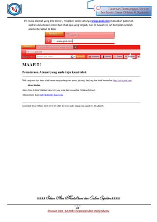 Disusun oleh : M.Rizky Virgiawan dan Ihang Murau
Tutorial Membangun Server
berbasis Linux Debian 6 Squeeze
44
19. buka alamat yang kita blokir , misalkan salah satunya www.goal.com masukkan pada tab
address lalu tekan enter dan lihat apa yang terjadi, dan di bawah ini lah tampilan setelah
alamat tersebut di blok
ᴥᴥᴥᴥ Sekian Atas Modul kami dan Salam Sejahteraᴥᴥᴥᴥ
 