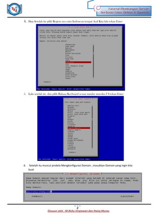 Disusun oleh : M.Rizky Virgiawan dan Ihang Murau
Tutorial Membangun Server
berbasis Linux Debian 6 Squeeze
4
4. Dan Setelah itu pilih Region nya yaitu Indonesia tempat Asal Kita lalu tekan Enter
5. Lalu setelah itu dan pilih Bahasa Keyboard sesuai standar amerika US tekan Enter
6. Setelah itu muncul jendela Mengkonfigurasi Domain , masukkan Domain yang ingin kita
buat
 