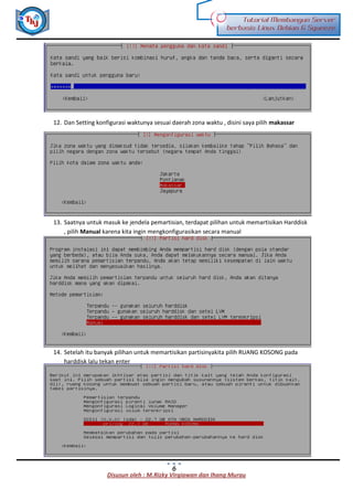 Disusun oleh : M.Rizky Virgiawan dan Ihang Murau
Tutorial Membangun Server
berbasis Linux Debian 6 Squeeze
6
12. Dan Setting konfigurasi waktunya sesuai daerah zona waktu , disini saya pilih makassar
13. Saatnya untuk masuk ke jendela pemartisian, terdapat pilihan untuk memartisikan Harddisk
, pilih Manual karena kita ingin mengkonfigurasikan secara manual
14. Setelah itu banyak pilihan untuk memartisikan partisinyakita pilih RUANG KOSONG pada
harddisk lalu tekan enter
 