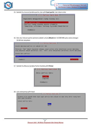 Disusun oleh : M.Rizky Virgiawan dan Ihang Murau
Tutorial Membangun Server
berbasis Linux Debian 6 Squeeze
7
15. Setelah itu muncul jendela partisi, dan pilih buat partisi dan tekan enter
16. Dan atur Ukuran partisi pertama adalah untuk /(Root) beri 10.000 MB yaitu setara dengan
10 GB lalu lanjutkan
17. Setelah itu Muncul jendela Partisi Hardisk pilih Primer
18. Lalu selanjutnya pilih Awal
 