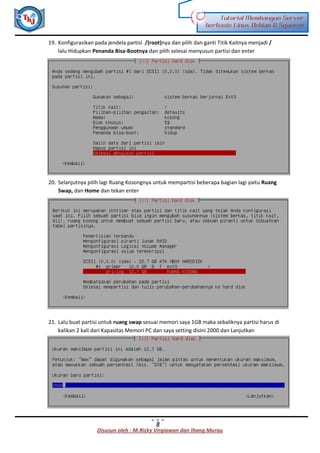 Disusun oleh : M.Rizky Virgiawan dan Ihang Murau
Tutorial Membangun Server
berbasis Linux Debian 6 Squeeze
8
19. Konfigurasikan pada jendela partisi /(root)nya dan pilih dan ganti Titik Kaitnya menjadi /
lalu Hidupkan Penanda Bisa-Bootnya dan pilih selesai menyusun partisi dan enter
20. Selanjutnya pilih lagi Ruang Kosongnya untuk mempartisi beberapa bagian lagi yaitu Ruang
Swap, dan Home dan tekan enter
21. Lalu buat partisi untuk ruang swap sesuai memori saya 1GB maka sebaliknya partisi harus di
kalikan 2 kali dari Kapasitas Memori PC dan saya setting disini 2000 dan Lanjutkan
 