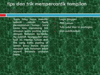 tips dan trik mempercantik tampilan
blog.
1. Suatu blog harus memiliki
sebuah laman. Pada
penambahan laman baru
kamu bisa memasang link
ataupun suatu posting baru
dengan halaman berbeda.
Itu adalah keunggulan dari
tool ini. Namun tulisan dan
link yang kamu posting di
laman baru hanya dapat
menjadi satu halaman tidak
seperti beranda ataupun
home.
a) Login blogger
b) Pilih Laman
c) Tulis judul dan isi postingan
d) Dan publikasikan
 