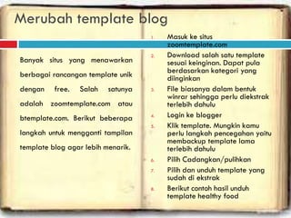 Merubah template blog
Banyak situs yang menawarkan
berbagai rancangan template unik
dengan free. Salah satunya
adalah zoomtemplate.com atau
btemplate.com. Berikut beberapa
langkah untuk mengganti tampilan
template blog agar lebih menarik.
1. Masuk ke situs
zoomtemplate.com
2. Download salah satu template
sesuai keinginan. Dapat pula
berdasarkan kategori yang
diinginkan
3. File biasanya dalam bentuk
winrar sehingga perlu diekstrak
terlebih dahulu
4. Login ke blogger
5. Klik template. Mungkin kamu
perlu langkah pencegahan yaitu
membackup template lama
terlebih dahulu
6. Pilih Cadangkan/pulihkan
7. Pilih dan unduh template yang
sudah di ekstrak
8. Berikut contoh hasil unduh
template healthy food
 