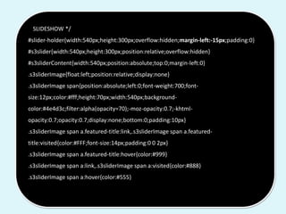 /* SLIDESHOW */
#slider-holder{width:540px;height:300px;overflow:hidden;margin-left:-15px;padding:0}
#s3slider{width:540px;height:300px;position:relative;overflow:hidden}
#s3sliderContent{width:540px;position:absolute;top:0;margin-left:0}
.s3sliderImage{float:left;position:relative;display:none}
.s3sliderImage span{position:absolute;left:0;font-weight:700;font-
size:12px;color:#fff;height:70px;width:540px;background-
color:#4e4d3c;filter:alpha(opacity=70);-moz-opacity:0.7;-khtml-
opacity:0.7;opacity:0.7;display:none;bottom:0;padding:10px}
.s3sliderImage span a.featured-title:link,.s3sliderImage span a.featured-
title:visited{color:#FFF;font-size:14px;padding:0 0 2px}
.s3sliderImage span a.featured-title:hover{color:#999}
.s3sliderImage span a:link,.s3sliderImage span a:visited{color:#888}
.s3sliderImage span a:hover{color:#555}
 