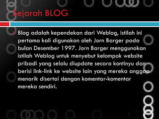 Sejarah BLOG
 Blog adalah kependekan dari Weblog, istilah ini
pertama kali digunakan oleh Jorn Barger pada
bulan Desember 1997. Jorn Barger menggunakan
istilah Weblog untuk menyebut kelompok website
pribadi yang selalu diupdate secara kontinyu dan
berisi link-link ke website lain yang mereka anggap
menarik disertai dengan komentar-komentar
mereka sendiri.
 