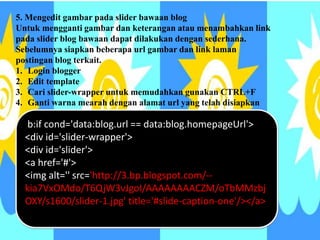<b:if cond='data:blog.url == data:blog.homepageUrl'>
<div id='slider-wrapper'>
<div id='slider'>
<a href='#'>
<img alt='' src=/slideshow/tutorial-membuat-blog-34116535/34116535/&
kia7VxOMdo/T6QjW3vJgoI/AAAAAAAACZM/oTbMMzbj
OXY/s1600/slider-1.jpg' title='#slide-caption-one'/></a>
5. Mengedit gambar pada slider bawaan blog
Untuk mengganti gambar dan keterangan atau menambahkan link
pada slider blog bawaan dapat dilakukan dengan sederhana.
Sebelumnya siapkan beberapa url gambar dan link laman
postingan blog terkait.
1. Login blogger
2. Edit template
3. Cari slider-wrapper untuk memudahkan gunakan CTRL+F
4. Ganti warna mearah dengan alamat url yang telah disiapkan
 