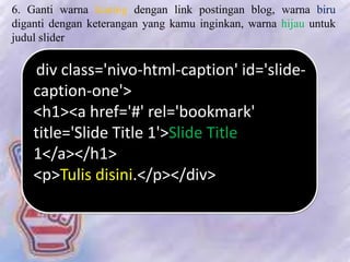 6. Ganti warna kuning dengan link postingan blog, warna biru
diganti dengan keterangan yang kamu inginkan, warna hijau untuk
judul slider
<div class='nivo-html-caption' id='slide-
caption-one'>
<h1><a href='#' rel='bookmark'
title='ݺߣ Title 1'>ݺߣ Title
1</a></h1>
<p>Tulis disini.</p></div>
 