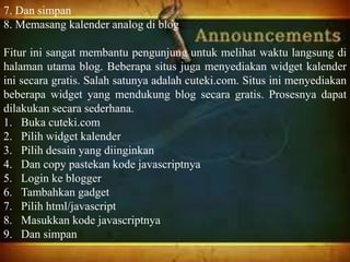 7. Dan simpan
8. Memasang kalender analog di blog
Fitur ini sangat membantu pengunjung untuk melihat waktu langsung di
halaman utama blog. Beberapa situs juga menyediakan widget kalender
ini secara gratis. Salah satunya adalah cuteki.com. Situs ini menyediakan
beberapa widget yang mendukung blog secara gratis. Prosesnya dapat
dilakukan secara sederhana.
1. Buka cuteki.com
2. Pilih widget kalender
3. Pilih desain yang diinginkan
4. Dan copy pastekan kode javascriptnya
5. Login ke blogger
6. Tambahkan gadget
7. Pilih html/javascript
8. Masukkan kode javascriptnya
9. Dan simpan
 
