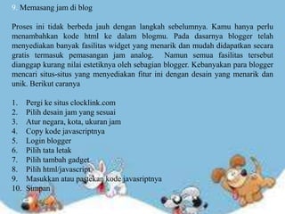 9. Memasang jam di blog
Proses ini tidak berbeda jauh dengan langkah sebelumnya. Kamu hanya perlu
menambahkan kode html ke dalam blogmu. Pada dasarnya blogger telah
menyediakan banyak fasilitas widget yang menarik dan mudah didapatkan secara
gratis termasuk pemasangan jam analog. Namun semua fasilitas tersebut
dianggap kurang nilai estetiknya oleh sebagian blogger. Kebanyakan para blogger
mencari situs-situs yang menyediakan fitur ini dengan desain yang menarik dan
unik. Berikut caranya
1. Pergi ke situs clocklink.com
2. Pilih desain jam yang sesuai
3. Atur negara, kota, ukuran jam
4. Copy kode javascriptnya
5. Login blogger
6. Pilih tata letak
7. Pilih tambah gadget
8. Pilih html/javascript
9. Masukkan atau pastekan kode javasriptnya
10. Simpan
 