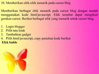 10. Memberikan efek-efek menarik pada cursor blog
Memberikan berbagai efek menarik pada cursor blog dengan mudah
menggunakan kode html/javascript. Efek tersebut dapat mengikuti
gerakan cursor. Berikut berbagai efek yang menarik untuk cursor blog.
1. Login blogger
2. Pilih tata letak
3. Tambahkan gadget
4. Pilih html/javascript, copy pastekan kode berikut
Efek buble
 