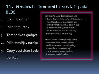 11. Menambah ikon media sosial pada
BLOG
1. Login blogger
2. Pilih tata letak
3. Tambahkan gadget
4. Pilih html/javascript
5. Copy pastekan kode
berikut
<style>p#ls-social-bookmarkspin img {
/* Social Bookmark SpinWidget By Lostsector */
-moz-transition: all 0.4s ease-in-out;
-webkit-transition: all 0.4s ease-in-out;
-o-transition: all 0.4s ease-in-out;
-ms-transition: all 0.4s ease-in-out;
transition: all 0.4s ease-in-out;
}
p#ls-social-bookmarkspin img:hover {
-moz-transform: rotate(120deg);
-webkit-transform: rotate(120deg);
-o-transform: rotate(120deg);
-ms-transform: rotate(120deg);
transform: rotate(120deg);
}
 